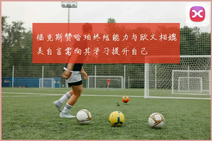 福克斯赞哈珀终结能力与欧文相媲美自言需向其学习提升自己