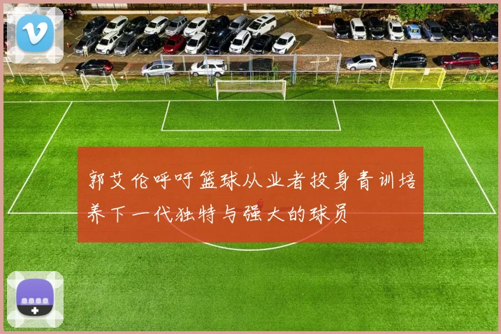 郭艾伦呼吁篮球从业者投身青训培养下一代独特与强大的球员