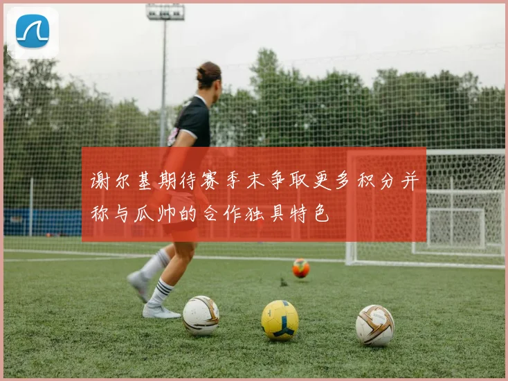 谢尔基期待赛季末争取更多积分并称与瓜帅的合作独具特色