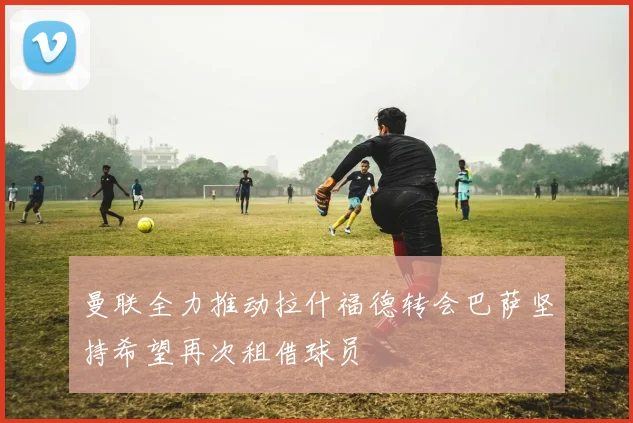 曼联全力推动拉什福德转会巴萨坚持希望再次租借球员