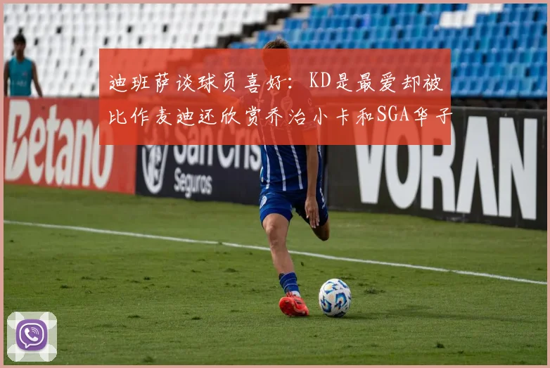 迪班萨谈球员喜好：KD是最爱却被比作麦迪还欣赏乔治小卡和SGA华子