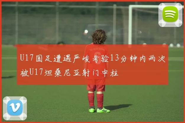 U17国足遭遇严峻考验13分钟内两次被U17坦桑尼亚射门中柱
