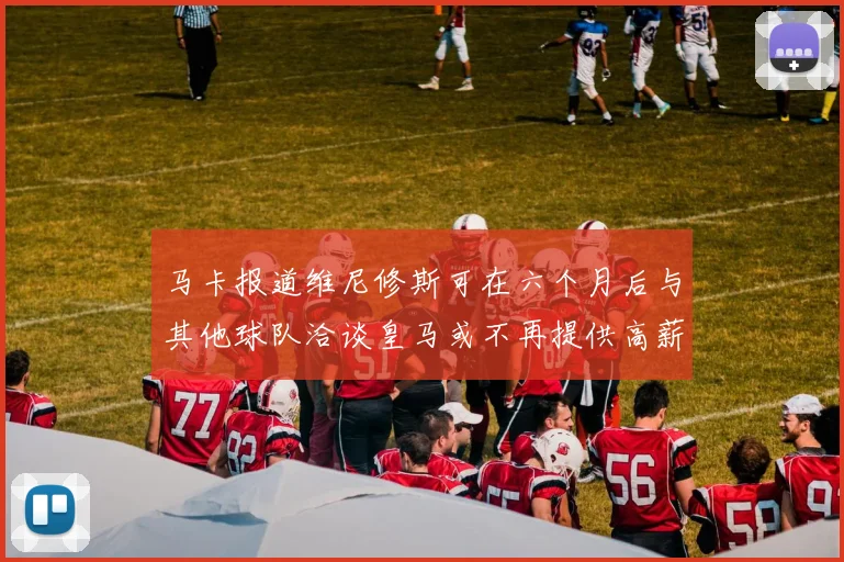 马卡报道维尼修斯可在六个月后与其他球队洽谈皇马或不再提供高薪合同