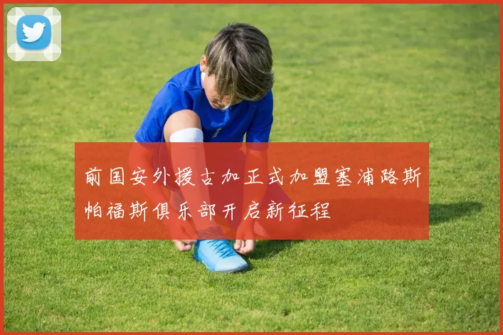 前国安外援古加正式加盟塞浦路斯帕福斯俱乐部开启新征程