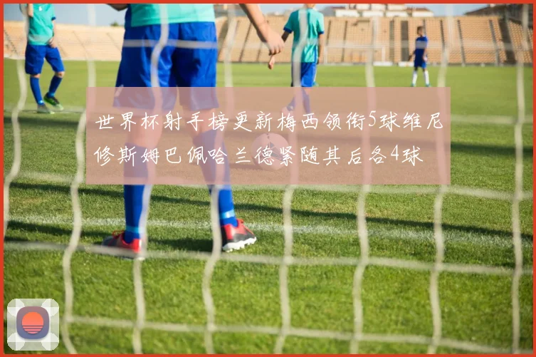 世界杯射手榜更新梅西领衔5球维尼修斯姆巴佩哈兰德紧随其后各4球