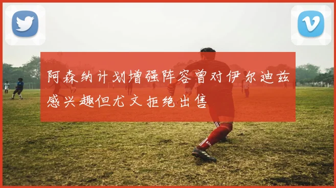 阿森纳计划增强阵容曾对伊尔迪兹感兴趣但尤文拒绝出售