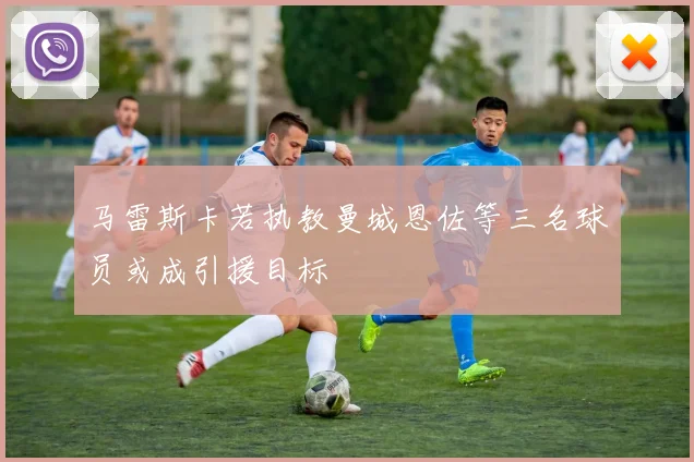马雷斯卡若执教曼城恩佐等三名球员或成引援目标