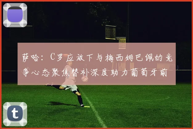 萨哈：C罗应放下与梅西姆巴佩的竞争心态聚焦替补深度助力葡萄牙前行