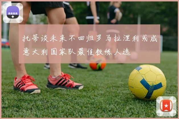 托蒂谈未来不回归罗马拉涅利或成意大利国家队最佳教练人选